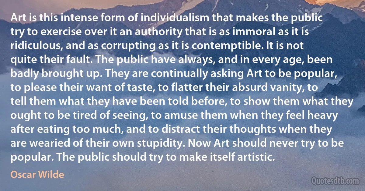 Art is this intense form of individualism that makes the public try to exercise over it an authority that is as immoral as it is ridiculous, and as corrupting as it is contemptible. It is not quite their fault. The public have always, and in every age, been badly brought up. They are continually asking Art to be popular, to please their want of taste, to flatter their absurd vanity, to tell them what they have been told before, to show them what they ought to be tired of seeing, to amuse them when they feel heavy after eating too much, and to distract their thoughts when they are wearied of their own stupidity. Now Art should never try to be popular. The public should try to make itself artistic. (Oscar Wilde)