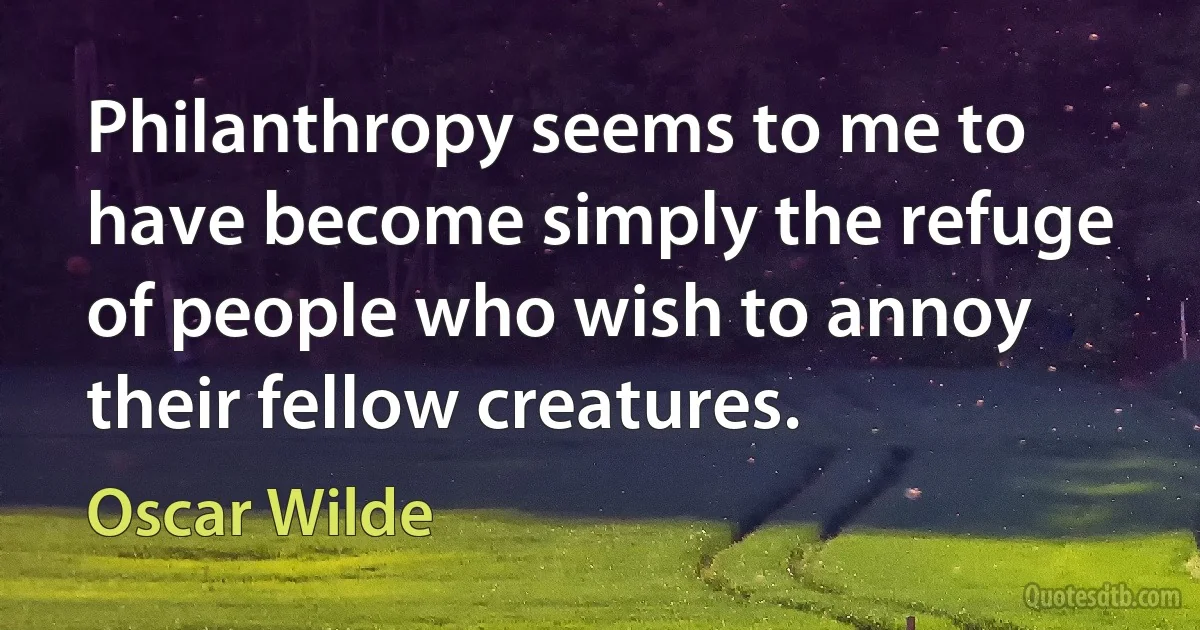 Philanthropy seems to me to have become simply the refuge of people who wish to annoy their fellow creatures. (Oscar Wilde)