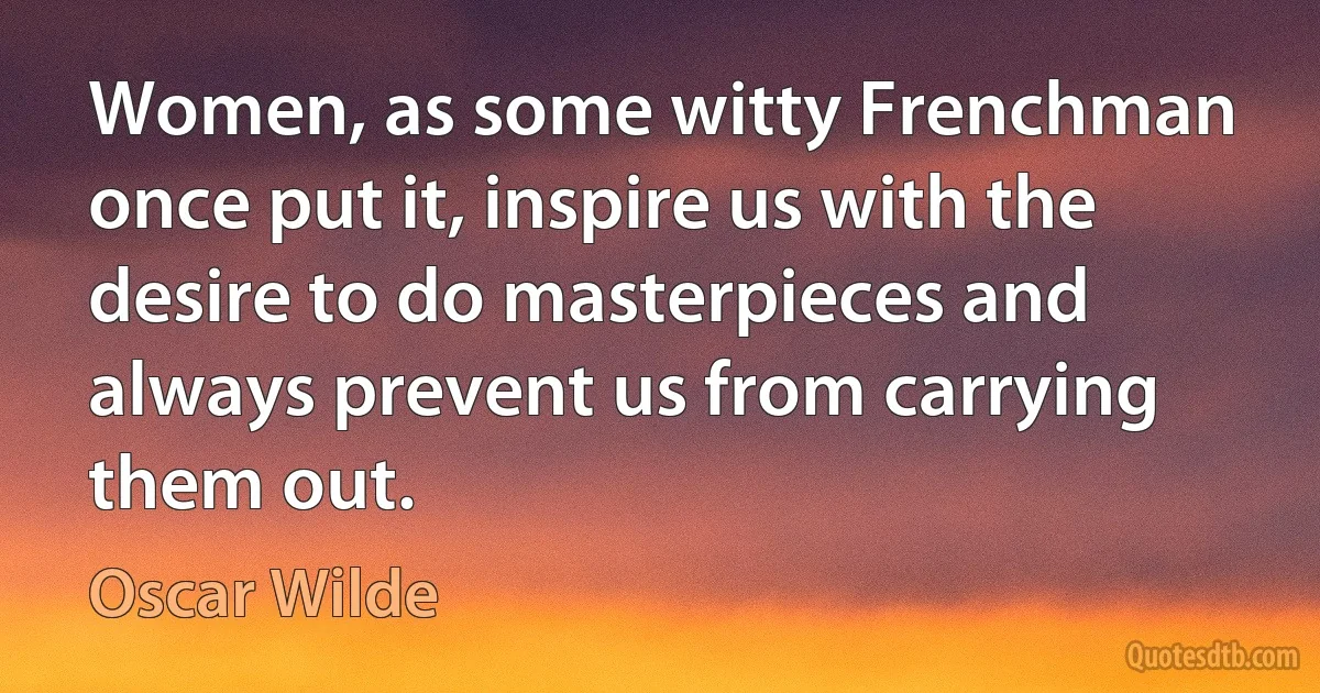 Women, as some witty Frenchman once put it, inspire us with the desire to do masterpieces and always prevent us from carrying them out. (Oscar Wilde)