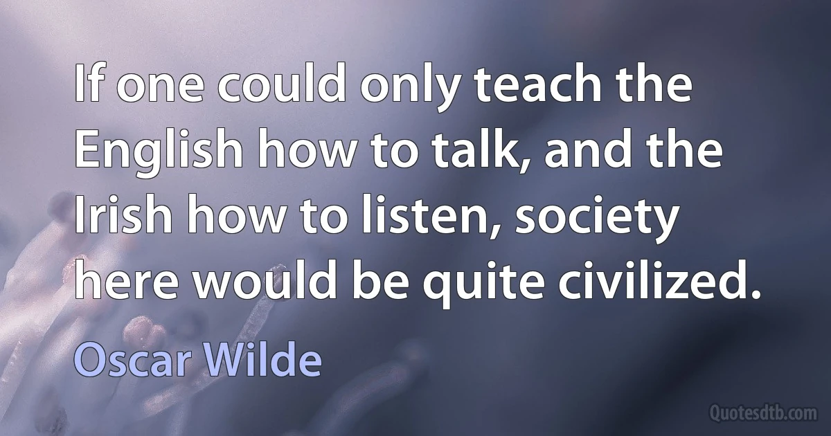 If one could only teach the English how to talk, and the Irish how to listen, society here would be quite civilized. (Oscar Wilde)