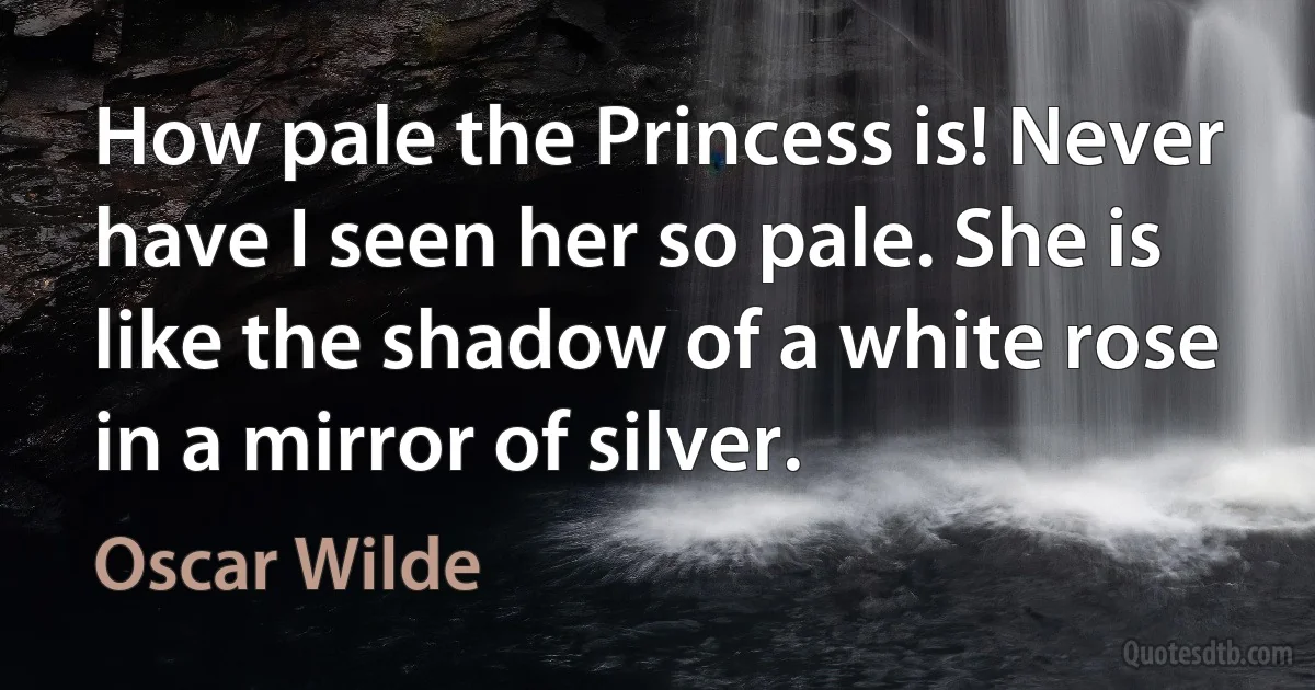 How pale the Princess is! Never have I seen her so pale. She is like the shadow of a white rose in a mirror of silver. (Oscar Wilde)