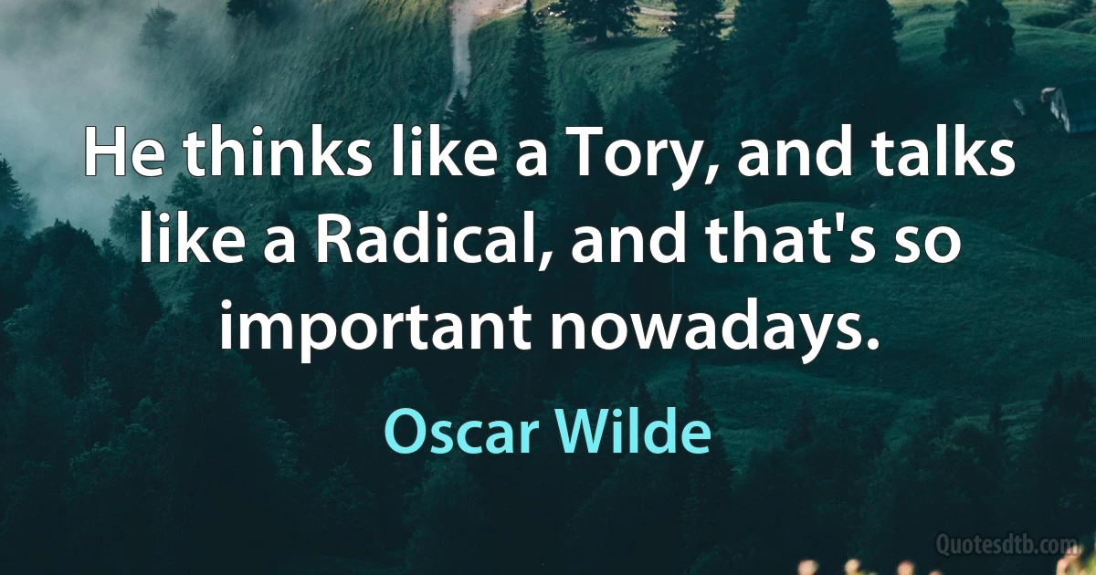 He thinks like a Tory, and talks like a Radical, and that's so important nowadays. (Oscar Wilde)