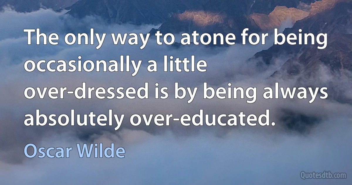 The only way to atone for being occasionally a little over-dressed is by being always absolutely over-educated. (Oscar Wilde)