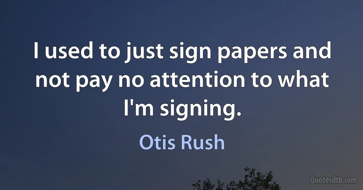 I used to just sign papers and not pay no attention to what I'm signing. (Otis Rush)