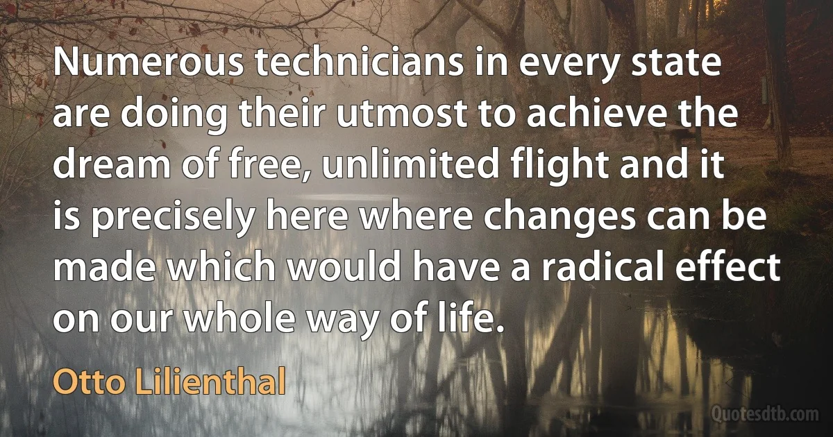 Numerous technicians in every state are doing their utmost to achieve the dream of free, unlimited flight and it is precisely here where changes can be made which would have a radical effect on our whole way of life. (Otto Lilienthal)