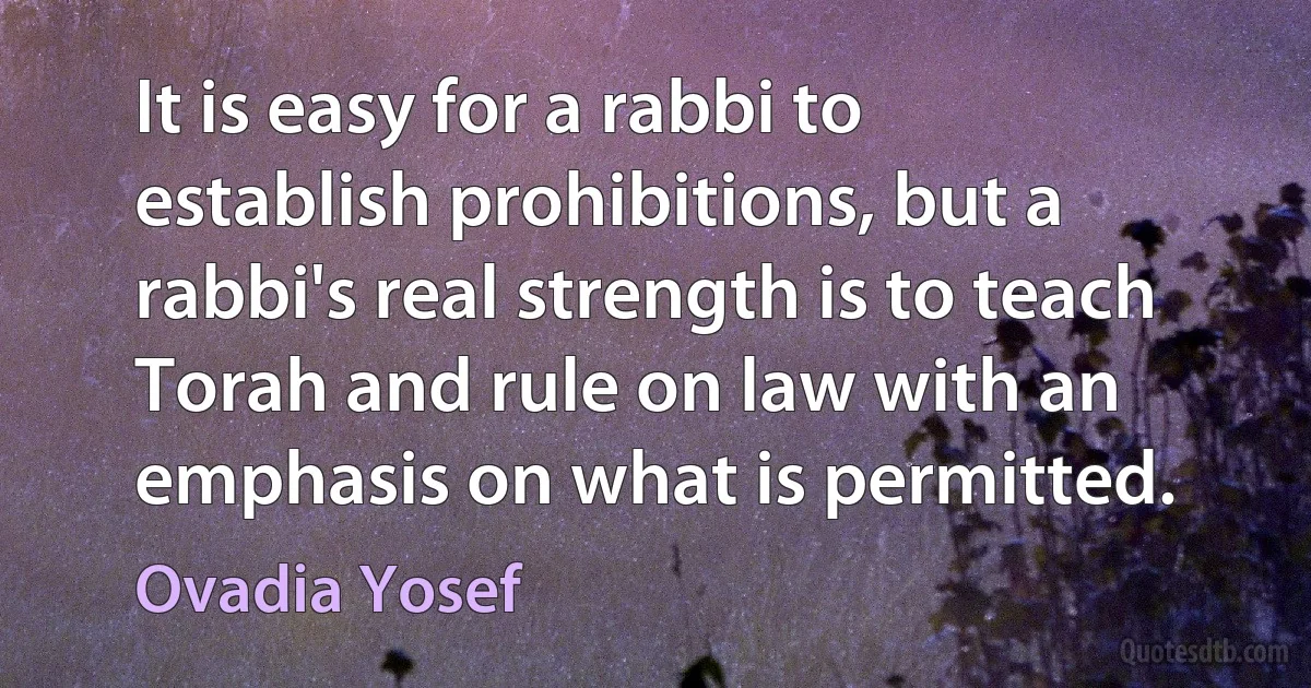 It is easy for a rabbi to establish prohibitions, but a rabbi's real strength is to teach Torah and rule on law with an emphasis on what is permitted. (Ovadia Yosef)