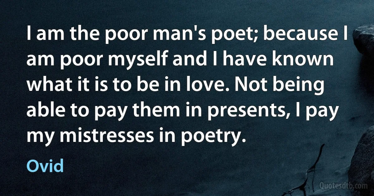 I am the poor man's poet; because I am poor myself and I have known what it is to be in love. Not being able to pay them in presents, I pay my mistresses in poetry. (Ovid)