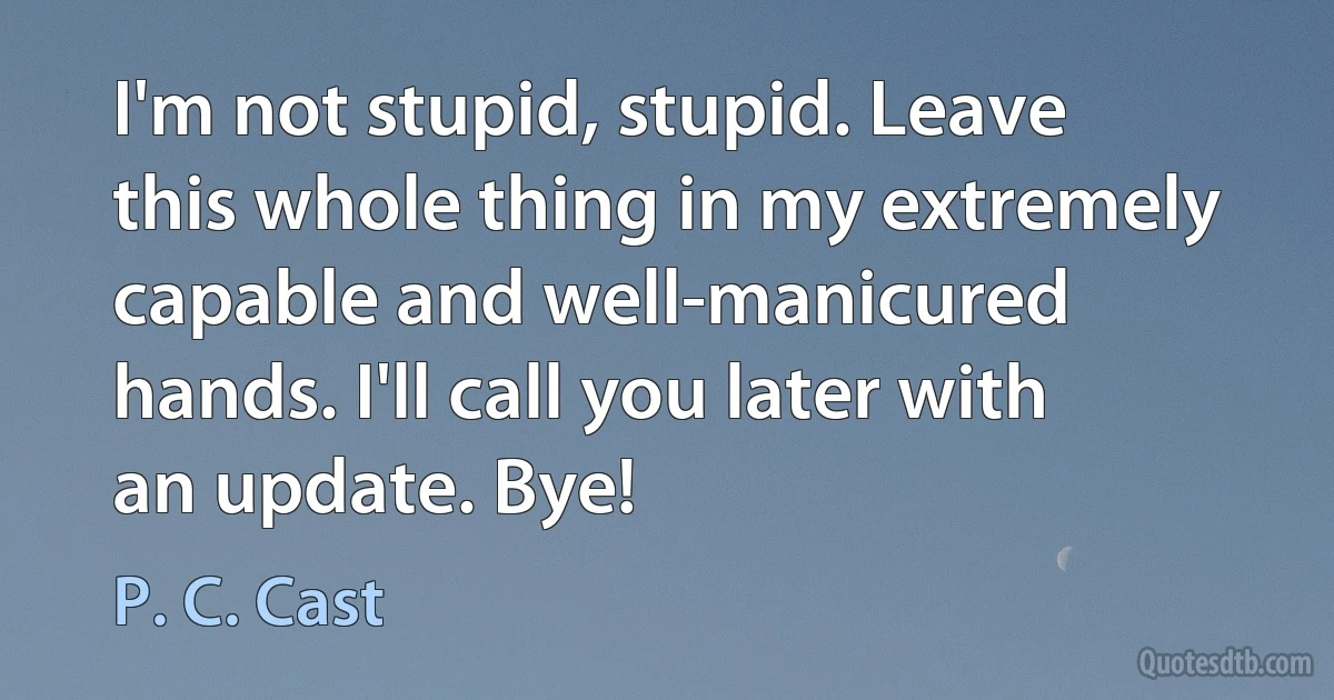 I'm not stupid, stupid. Leave this whole thing in my extremely capable and well-manicured hands. I'll call you later with an update. Bye! (P. C. Cast)