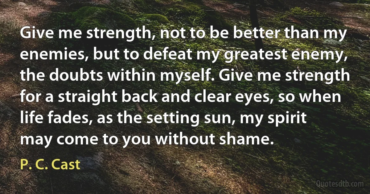 Give me strength, not to be better than my enemies, but to defeat my greatest enemy, the doubts within myself. Give me strength for a straight back and clear eyes, so when life fades, as the setting sun, my spirit may come to you without shame. (P. C. Cast)