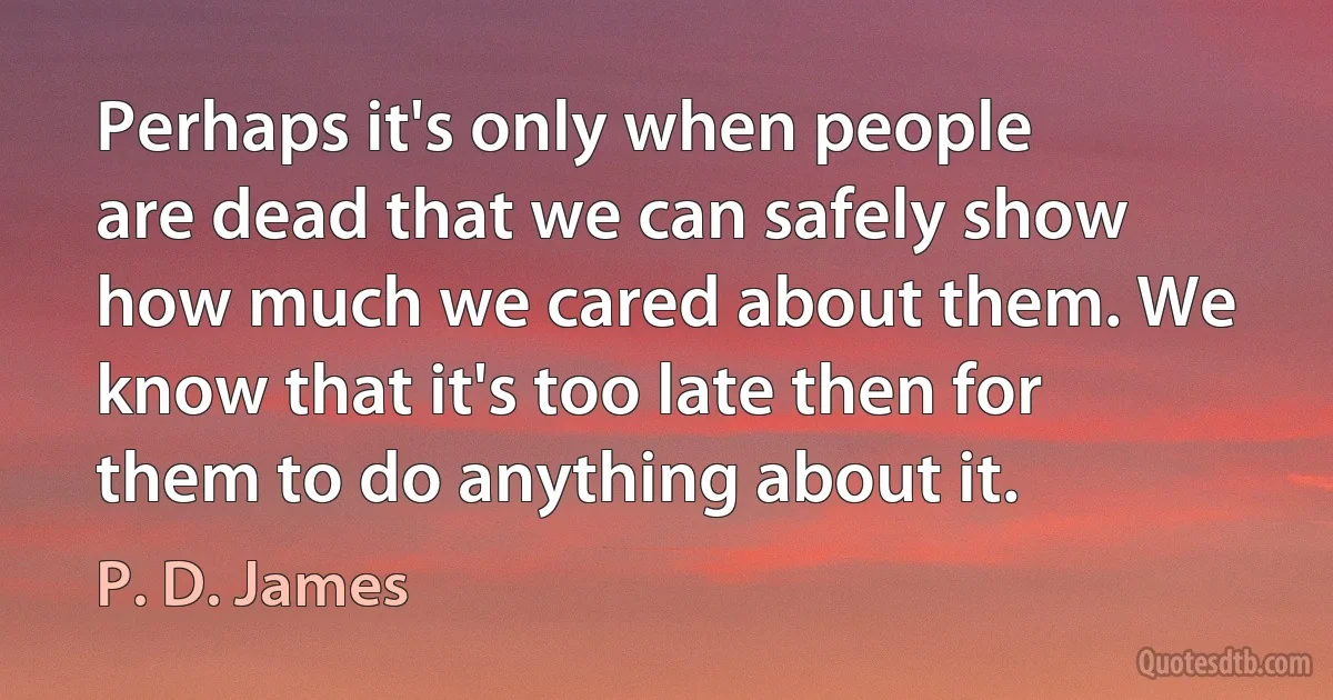 Perhaps it's only when people are dead that we can safely show how much we cared about them. We know that it's too late then for them to do anything about it. (P. D. James)