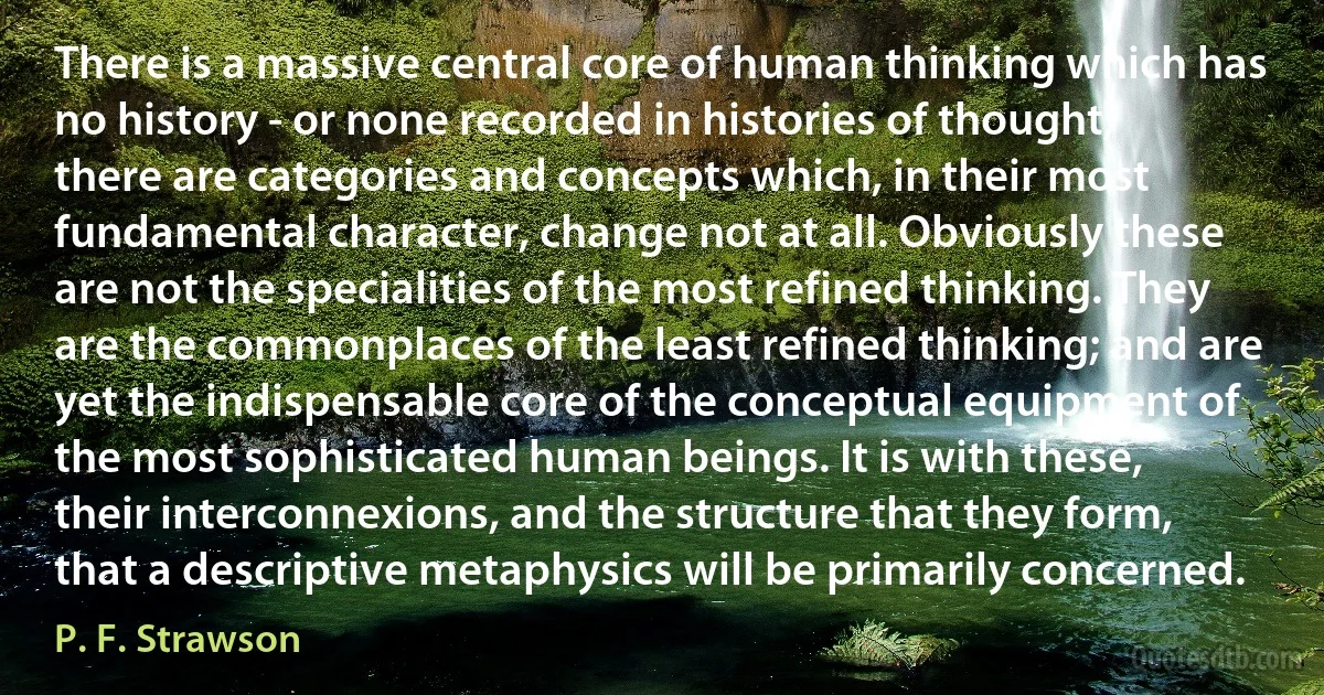 There is a massive central core of human thinking which has no history - or none recorded in histories of thought; there are categories and concepts which, in their most fundamental character, change not at all. Obviously these are not the specialities of the most refined thinking. They are the commonplaces of the least refined thinking; and are yet the indispensable core of the conceptual equipment of the most sophisticated human beings. It is with these, their interconnexions, and the structure that they form, that a descriptive metaphysics will be primarily concerned. (P. F. Strawson)