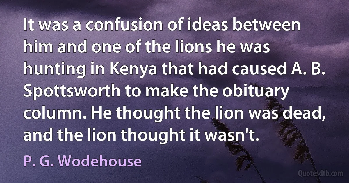 It was a confusion of ideas between him and one of the lions he was hunting in Kenya that had caused A. B. Spottsworth to make the obituary column. He thought the lion was dead, and the lion thought it wasn't. (P. G. Wodehouse)