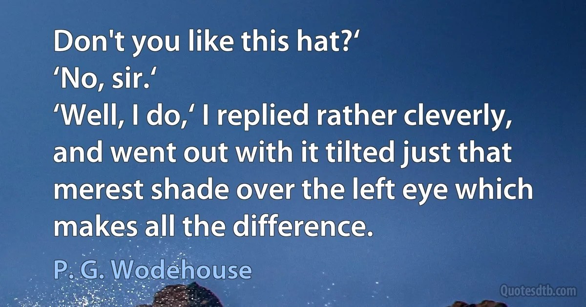 Don't you like this hat?‘
‘No, sir.‘
‘Well, I do,‘ I replied rather cleverly, and went out with it tilted just that merest shade over the left eye which makes all the difference. (P. G. Wodehouse)