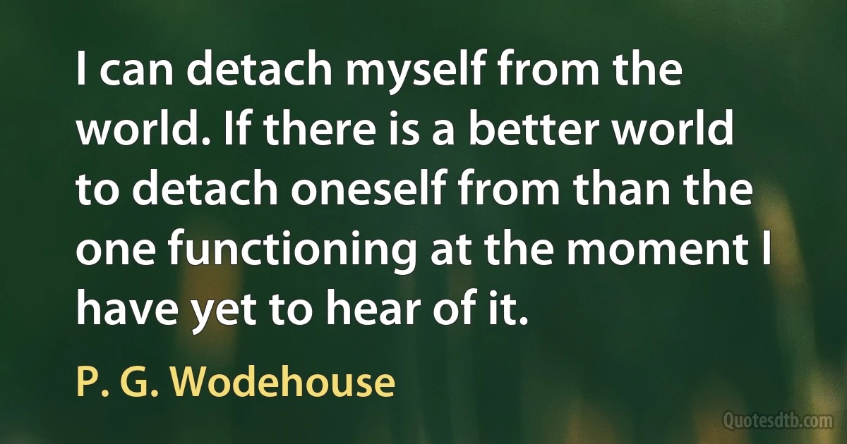 I can detach myself from the world. If there is a better world to detach oneself from than the one functioning at the moment I have yet to hear of it. (P. G. Wodehouse)