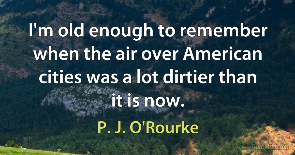 I'm old enough to remember when the air over American cities was a lot dirtier than it is now. (P. J. O'Rourke)