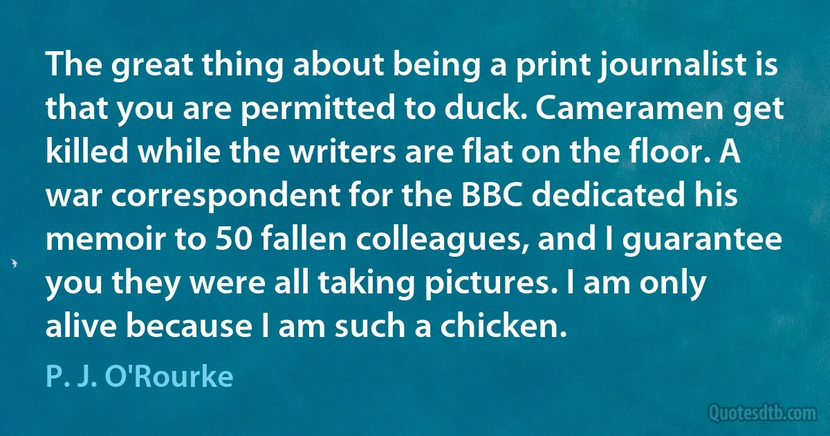 The great thing about being a print journalist is that you are permitted to duck. Cameramen get killed while the writers are flat on the floor. A war correspondent for the BBC dedicated his memoir to 50 fallen colleagues, and I guarantee you they were all taking pictures. I am only alive because I am such a chicken. (P. J. O'Rourke)