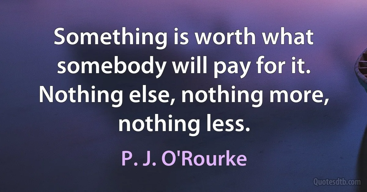 Something is worth what somebody will pay for it. Nothing else, nothing more, nothing less. (P. J. O'Rourke)