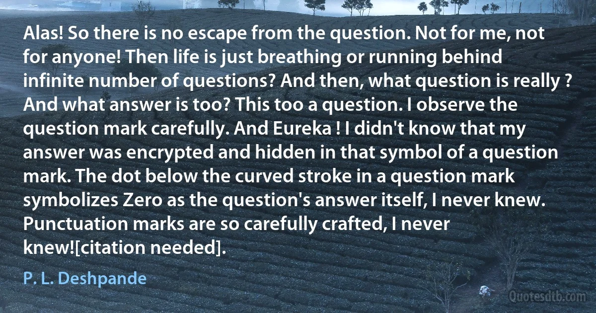 Alas! So there is no escape from the question. Not for me, not for anyone! Then life is just breathing or running behind infinite number of questions? And then, what question is really ? And what answer is too? This too a question. I observe the question mark carefully. And Eureka ! I didn't know that my answer was encrypted and hidden in that symbol of a question mark. The dot below the curved stroke in a question mark symbolizes Zero as the question's answer itself, I never knew. Punctuation marks are so carefully crafted, I never knew![citation needed]. (P. L. Deshpande)