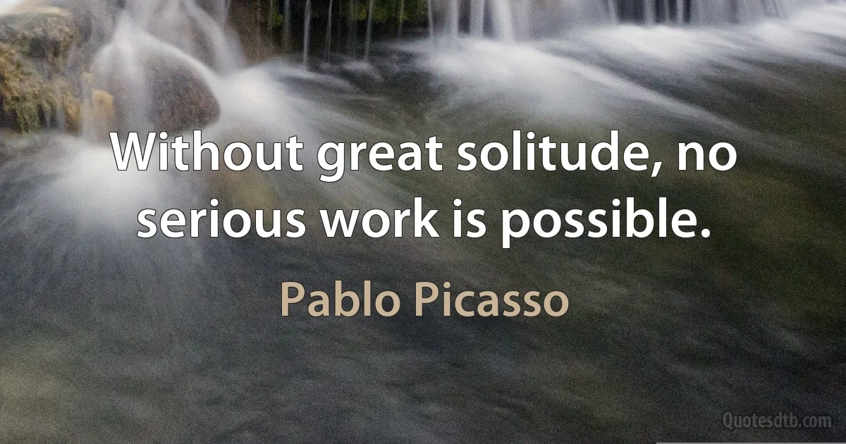 Without great solitude, no serious work is possible. (Pablo Picasso)