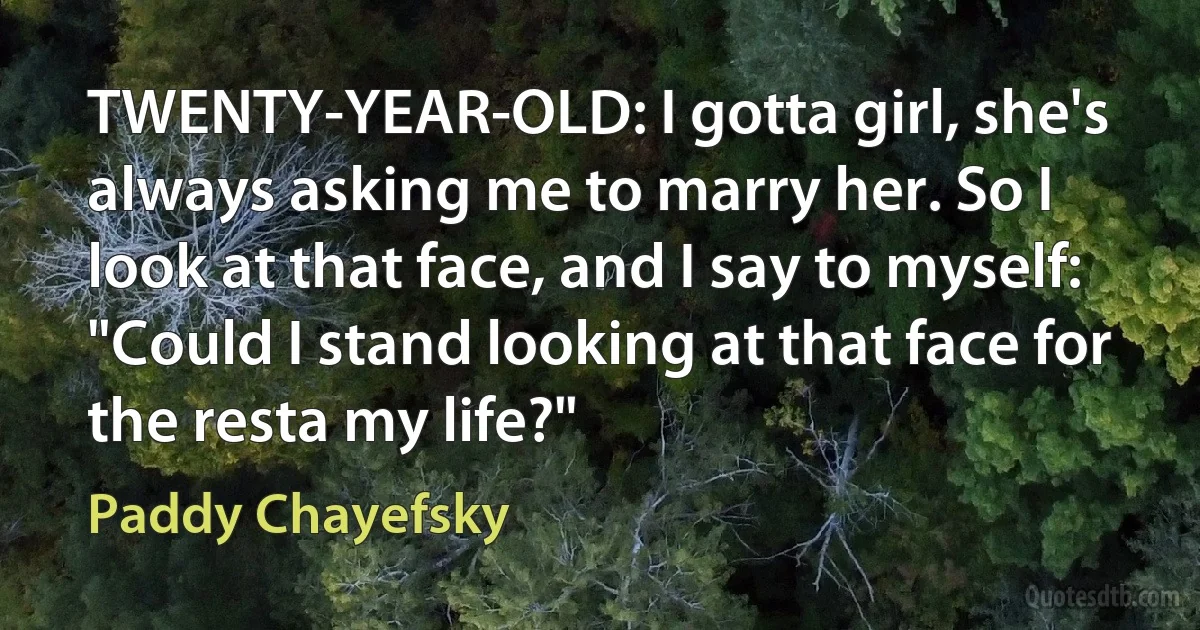 TWENTY-YEAR-OLD: I gotta girl, she's always asking me to marry her. So I look at that face, and I say to myself: "Could I stand looking at that face for the resta my life?" (Paddy Chayefsky)