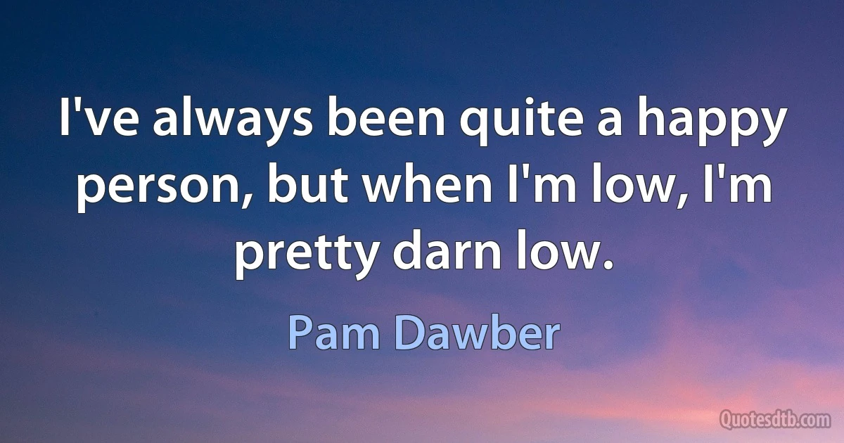 I've always been quite a happy person, but when I'm low, I'm pretty darn low. (Pam Dawber)