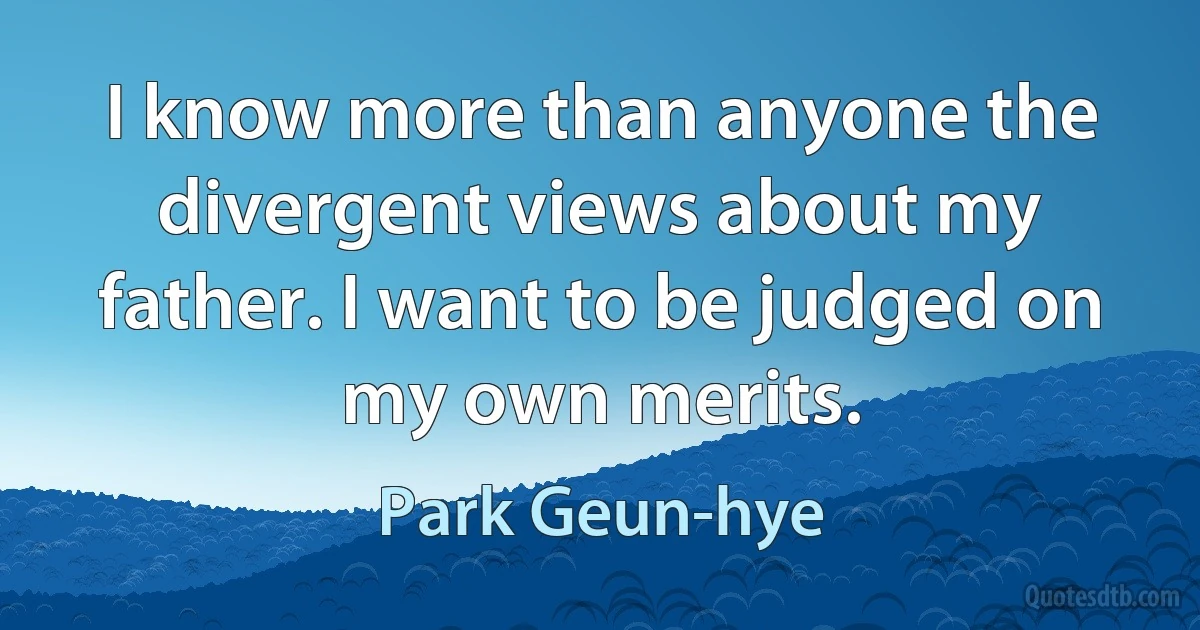 I know more than anyone the divergent views about my father. I want to be judged on my own merits. (Park Geun-hye)