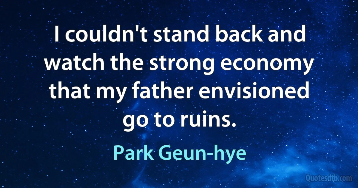 I couldn't stand back and watch the strong economy that my father envisioned go to ruins. (Park Geun-hye)