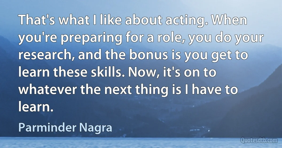 That's what I like about acting. When you're preparing for a role, you do your research, and the bonus is you get to learn these skills. Now, it's on to whatever the next thing is I have to learn. (Parminder Nagra)