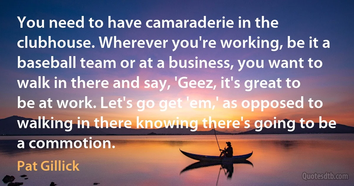 You need to have camaraderie in the clubhouse. Wherever you're working, be it a baseball team or at a business, you want to walk in there and say, 'Geez, it's great to be at work. Let's go get 'em,' as opposed to walking in there knowing there's going to be a commotion. (Pat Gillick)