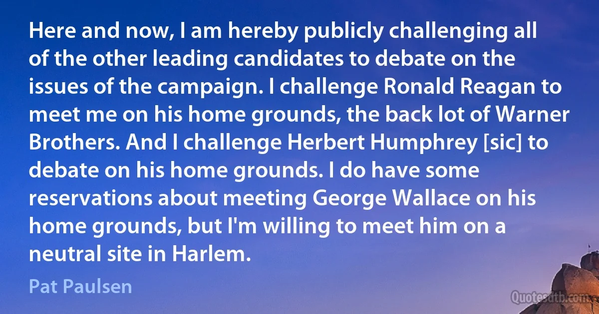 Here and now, I am hereby publicly challenging all of the other leading candidates to debate on the issues of the campaign. I challenge Ronald Reagan to meet me on his home grounds, the back lot of Warner Brothers. And I challenge Herbert Humphrey [sic] to debate on his home grounds. I do have some reservations about meeting George Wallace on his home grounds, but I'm willing to meet him on a neutral site in Harlem. (Pat Paulsen)