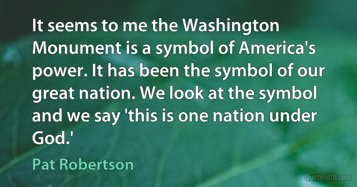 It seems to me the Washington Monument is a symbol of America's power. It has been the symbol of our great nation. We look at the symbol and we say 'this is one nation under God.' (Pat Robertson)