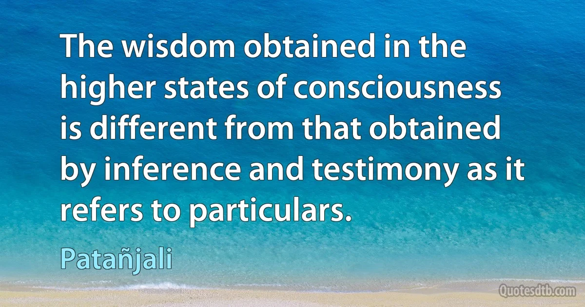 The wisdom obtained in the higher states of consciousness is different from that obtained by inference and testimony as it refers to particulars. (Patañjali)