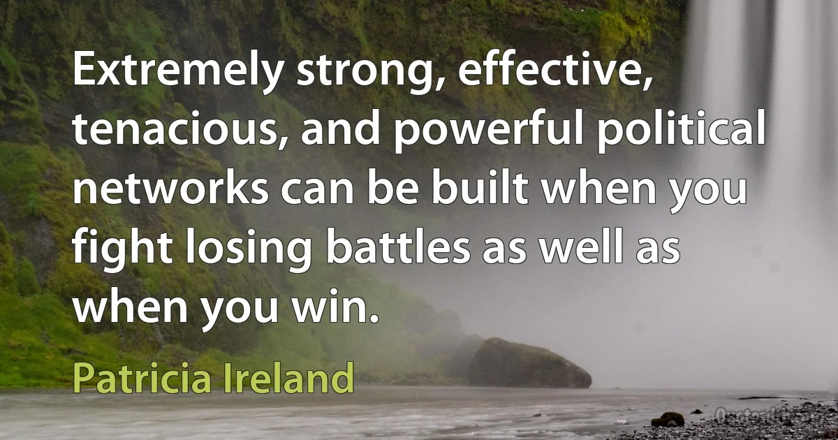 Extremely strong, effective, tenacious, and powerful political networks can be built when you fight losing battles as well as when you win. (Patricia Ireland)