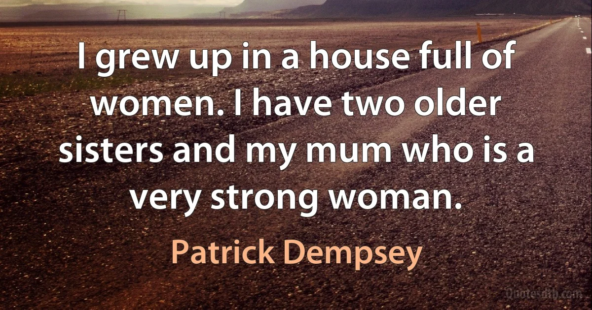 I grew up in a house full of women. I have two older sisters and my mum who is a very strong woman. (Patrick Dempsey)