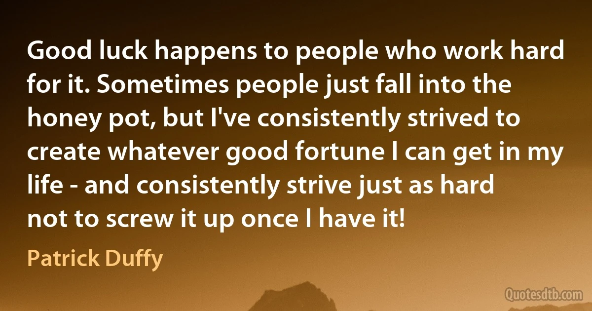 Good luck happens to people who work hard for it. Sometimes people just fall into the honey pot, but I've consistently strived to create whatever good fortune I can get in my life - and consistently strive just as hard not to screw it up once I have it! (Patrick Duffy)