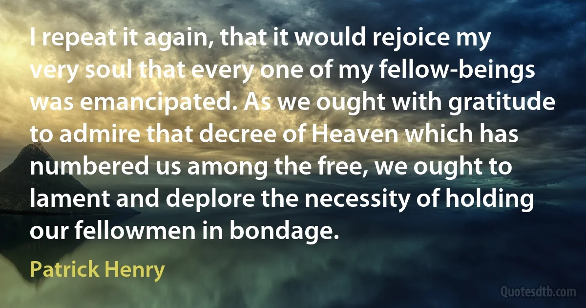 I repeat it again, that it would rejoice my very soul that every one of my fellow-beings was emancipated. As we ought with gratitude to admire that decree of Heaven which has numbered us among the free, we ought to lament and deplore the necessity of holding our fellowmen in bondage. (Patrick Henry)