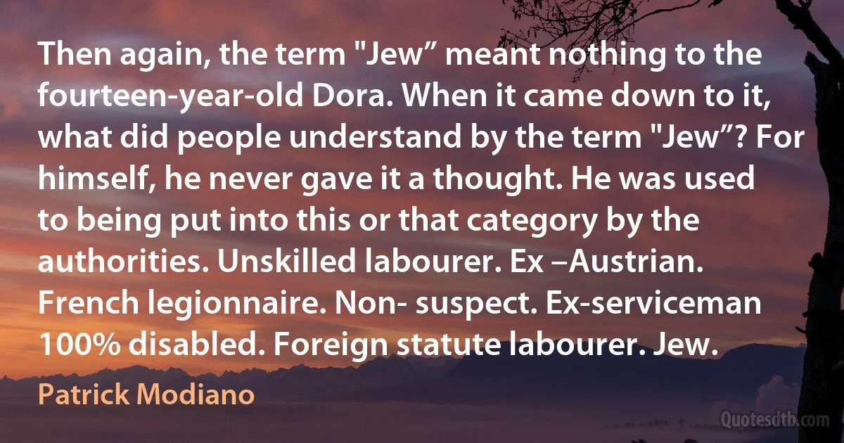 Then again, the term "Jew” meant nothing to the fourteen-year-old Dora. When it came down to it, what did people understand by the term "Jew”? For himself, he never gave it a thought. He was used to being put into this or that category by the authorities. Unskilled labourer. Ex –Austrian. French legionnaire. Non- suspect. Ex-serviceman 100% disabled. Foreign statute labourer. Jew. (Patrick Modiano)