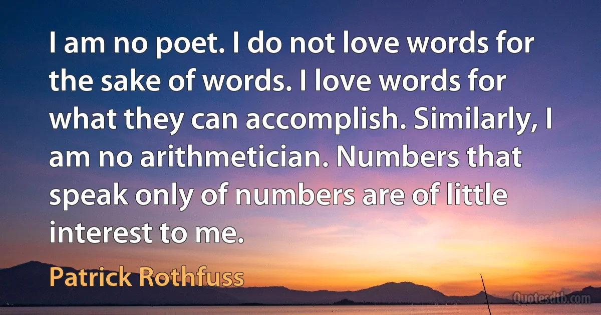 I am no poet. I do not love words for the sake of words. I love words for what they can accomplish. Similarly, I am no arithmetician. Numbers that speak only of numbers are of little interest to me. (Patrick Rothfuss)