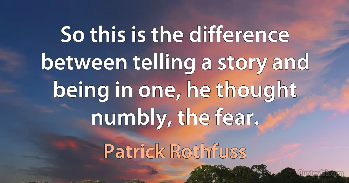 So this is the difference between telling a story and being in one, he thought numbly, the fear. (Patrick Rothfuss)