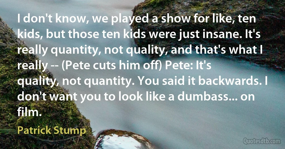 I don't know, we played a show for like, ten kids, but those ten kids were just insane. It's really quantity, not quality, and that's what I really -- (Pete cuts him off) Pete: It's quality, not quantity. You said it backwards. I don't want you to look like a dumbass... on film. (Patrick Stump)