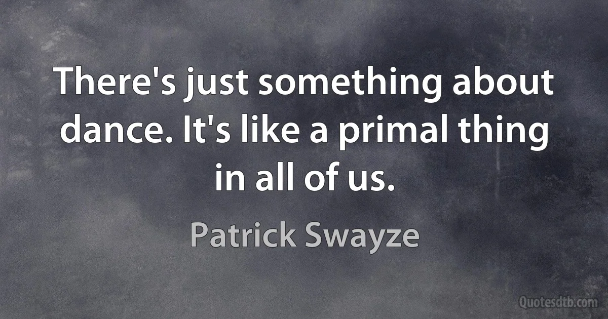 There's just something about dance. It's like a primal thing in all of us. (Patrick Swayze)