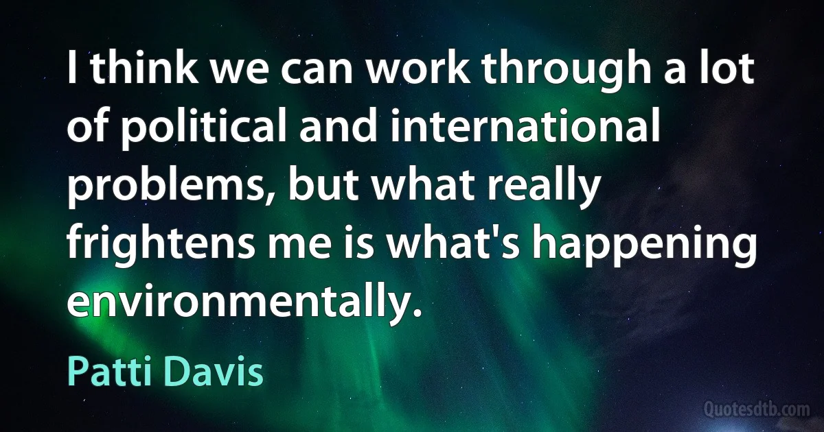 I think we can work through a lot of political and international problems, but what really frightens me is what's happening environmentally. (Patti Davis)