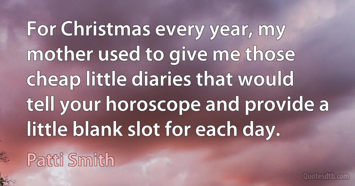 For Christmas every year, my mother used to give me those cheap little diaries that would tell your horoscope and provide a little blank slot for each day. (Patti Smith)