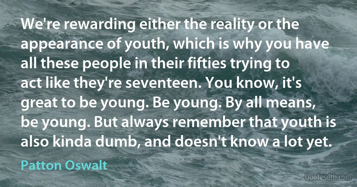 We're rewarding either the reality or the appearance of youth, which is why you have all these people in their fifties trying to act like they're seventeen. You know, it's great to be young. Be young. By all means, be young. But always remember that youth is also kinda dumb, and doesn't know a lot yet. (Patton Oswalt)