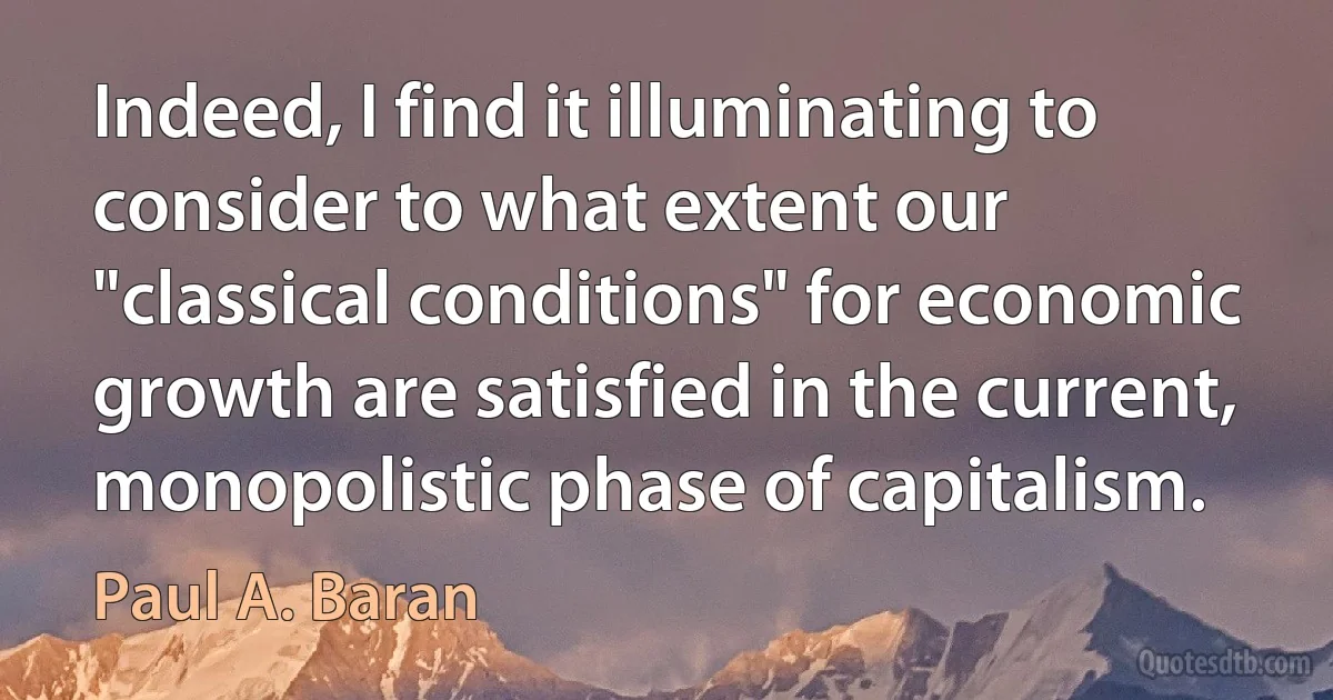 Indeed, I find it illuminating to consider to what extent our "classical conditions" for economic growth are satisfied in the current, monopolistic phase of capitalism. (Paul A. Baran)