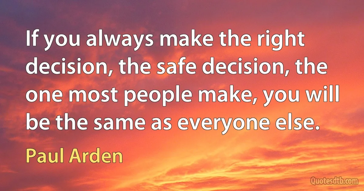 If you always make the right decision, the safe decision, the one most people make, you will be the same as everyone else. (Paul Arden)