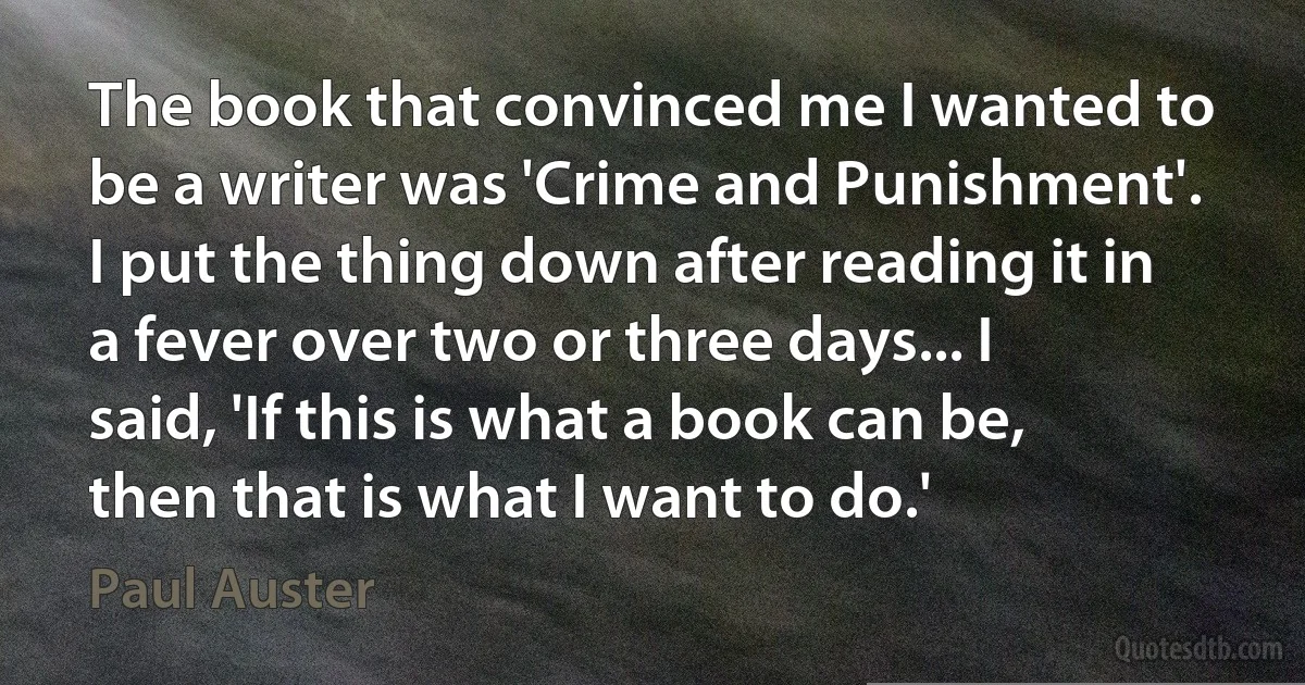 The book that convinced me I wanted to be a writer was 'Crime and Punishment'. I put the thing down after reading it in a fever over two or three days... I said, 'If this is what a book can be, then that is what I want to do.' (Paul Auster)