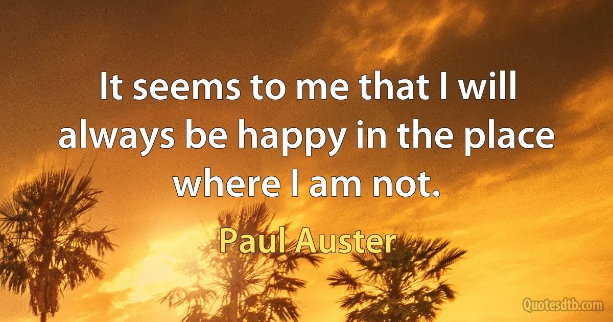 It seems to me that I will always be happy in the place where I am not. (Paul Auster)