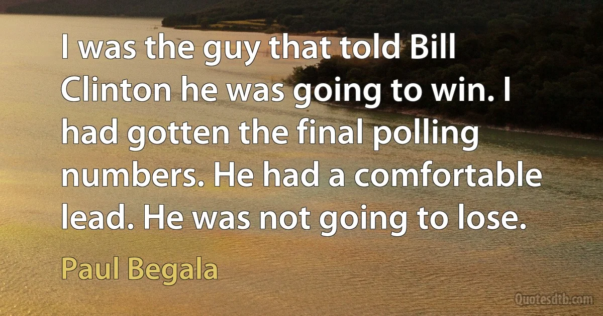 I was the guy that told Bill Clinton he was going to win. I had gotten the final polling numbers. He had a comfortable lead. He was not going to lose. (Paul Begala)