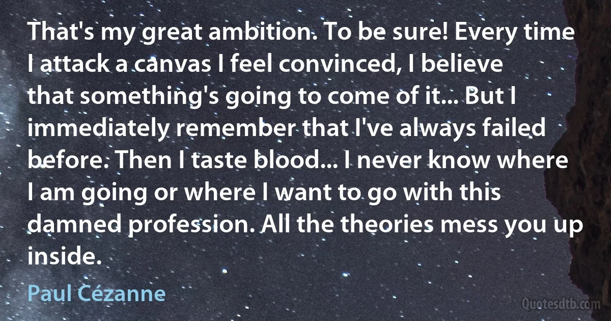 That's my great ambition. To be sure! Every time I attack a canvas I feel convinced, I believe that something's going to come of it... But I immediately remember that I've always failed before. Then I taste blood... I never know where I am going or where I want to go with this damned profession. All the theories mess you up inside. (Paul Cézanne)